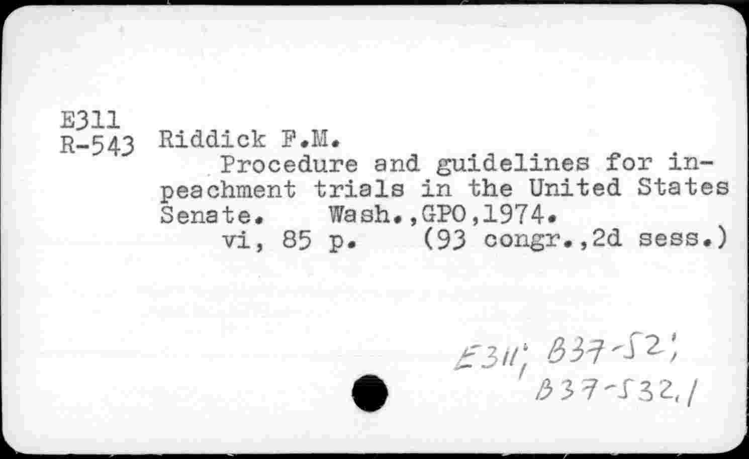 ﻿E311 R-543
Riddick P.M.
Procedure and guidelines for inpea chment trials in the United States Senate. Wash.,GPO,1974*
vi, 85 p. (93 congr.,2d sess.)